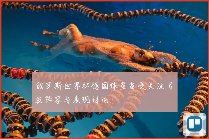 俄罗斯世界杯德国球星备受关注 引发阵容与表现讨论