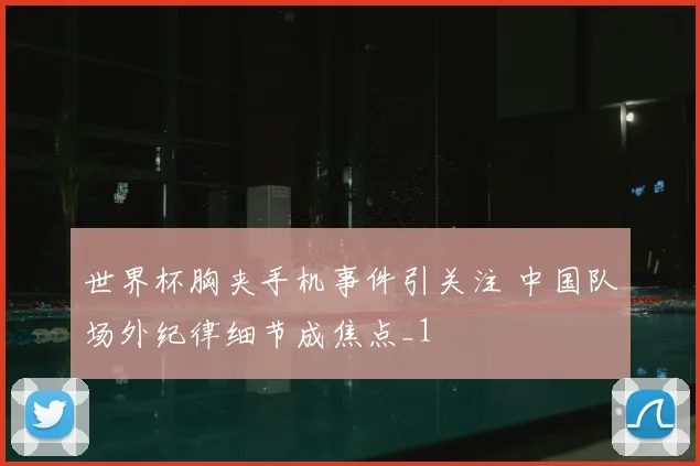 世界杯胸夹手机事件引关注 中国队场外纪律细节成焦点_1