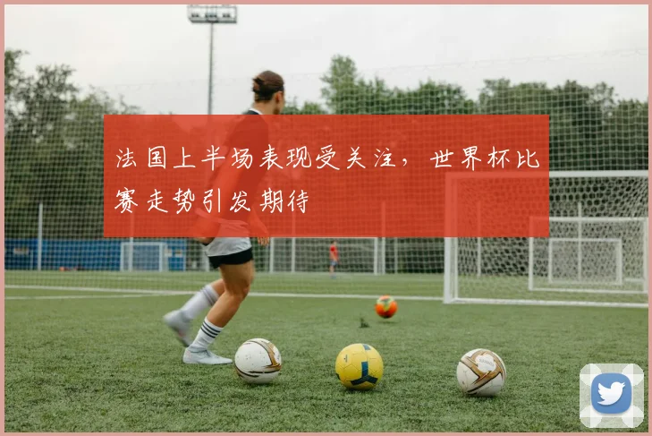 法国上半场表现受关注，世界杯比赛走势引发期待