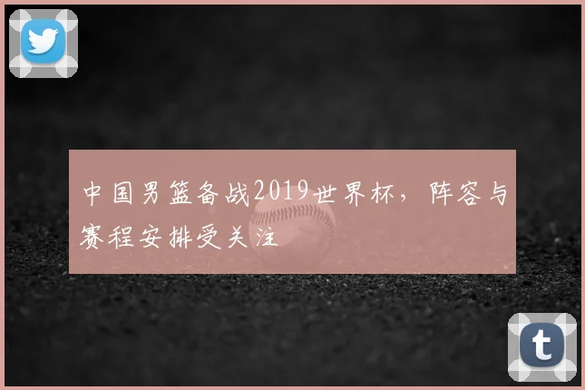 中国男篮备战2019世界杯，阵容与赛程安排受关注