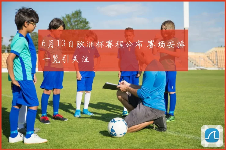 6月13日欧洲杯赛程公布 赛场安排一览引关注