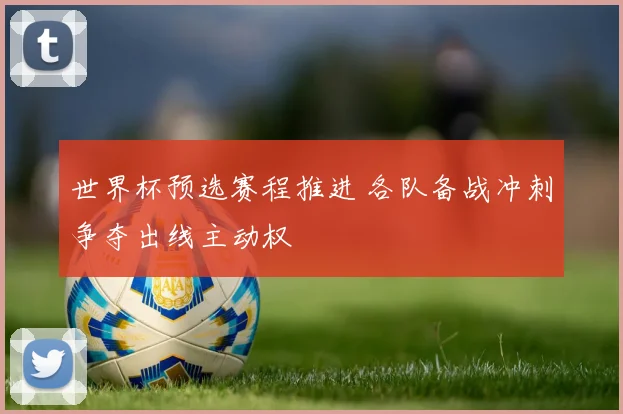世界杯预选赛程推进 各队备战冲刺争夺出线主动权