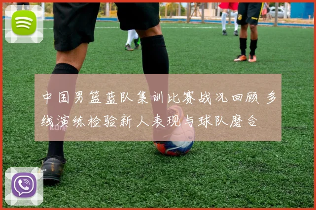 中国男篮蓝队集训比赛战况回顾 多线演练检验新人表现与球队磨合