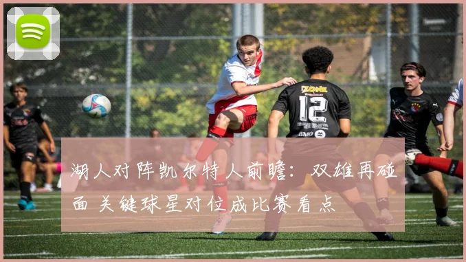 湖人对阵凯尔特人前瞻：双雄再碰面 关键球星对位成比赛看点