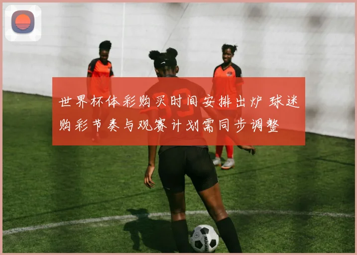 世界杯体彩购买时间安排出炉 球迷购彩节奏与观赛计划需同步调整