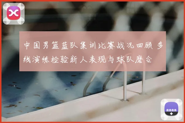 中国男篮蓝队集训比赛战况回顾 多线演练检验新人表现与球队磨合