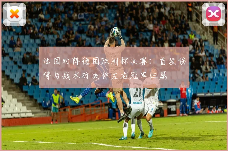 法国对阵德国欧洲杯决赛：首发伤停与战术对决将左右冠军归属