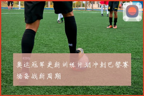 奥运冠军更新训练计划冲刺巴黎赛场备战新周期