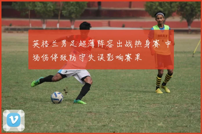 英格兰男足超薄阵容出战热身赛 中场伤停致防守失误影响赛果