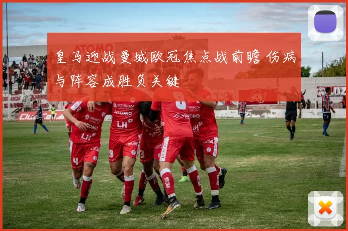 皇马迎战曼城欧冠焦点战前瞻 伤病与阵容成胜负关键