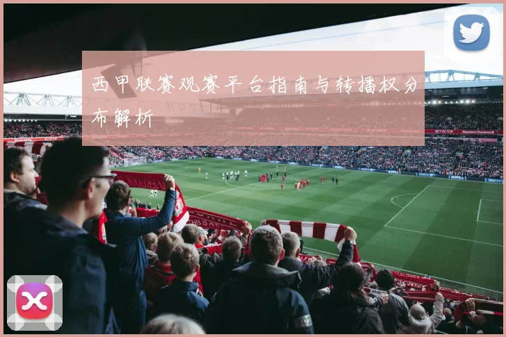 西甲联赛观赛平台指南与转播权分布解析