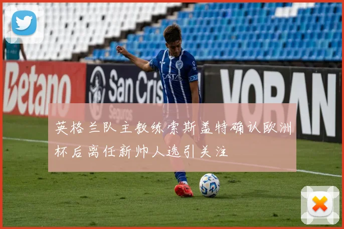 英格兰队主教练索斯盖特确认欧洲杯后离任新帅人选引关注