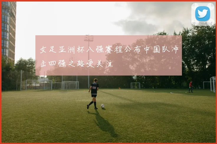 女足亚洲杯八强赛程公布中国队冲击四强之路受关注