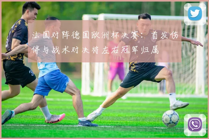 法国对阵德国欧洲杯决赛：首发伤停与战术对决将左右冠军归属