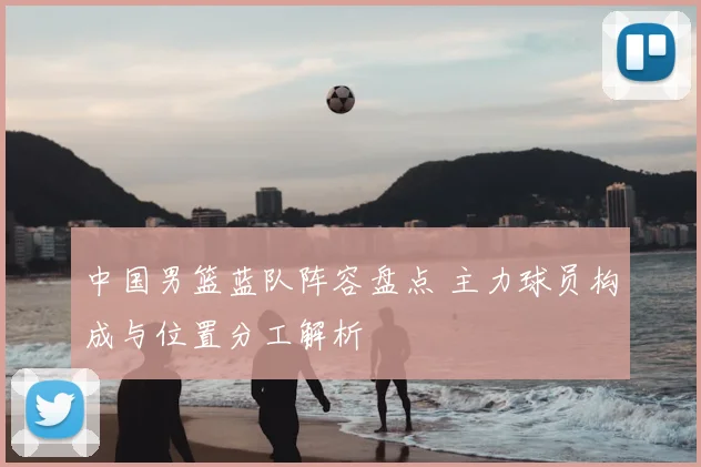 中国男篮蓝队阵容盘点 主力球员构成与位置分工解析