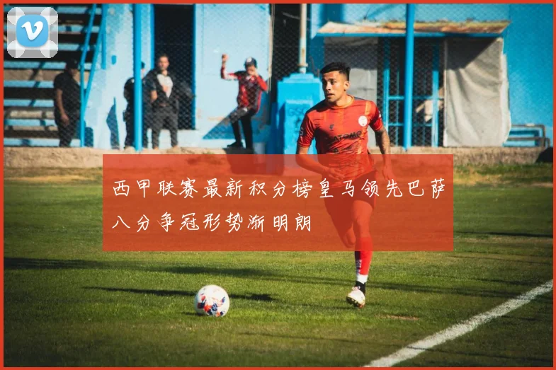 西甲联赛最新积分榜皇马领先巴萨八分争冠形势渐明朗