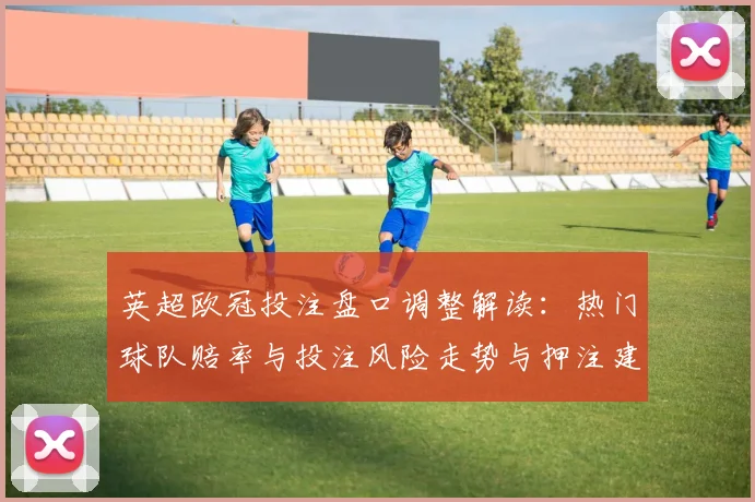 英超欧冠投注盘口调整解读：热门球队赔率与投注风险走势与押注建议