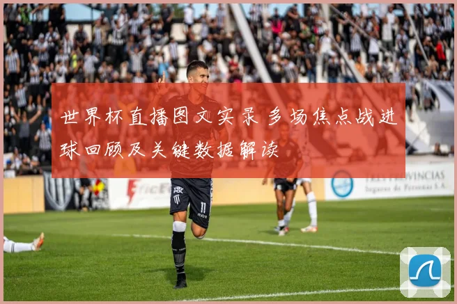 世界杯直播图文实录 多场焦点战进球回顾及关键数据解读