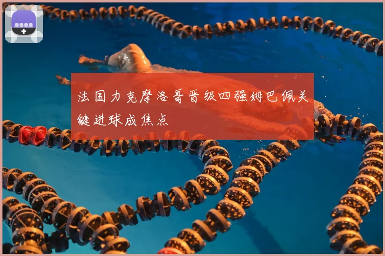 法国力克摩洛哥晋级四强姆巴佩关键进球成焦点