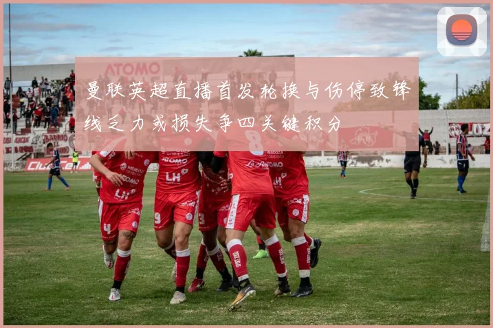 曼联英超直播首发轮换与伤停致锋线乏力或损失争四关键积分