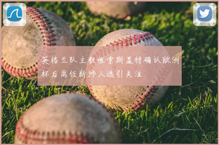 英格兰队主教练索斯盖特确认欧洲杯后离任新帅人选引关注